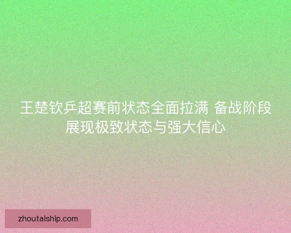 王楚钦乒超赛前状态全面拉满 备战阶段展现极致状态与强大信心