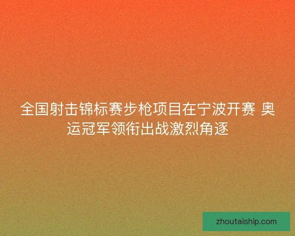 全国射击锦标赛步枪项目在宁波开赛 奥运冠军领衔出战激烈角逐