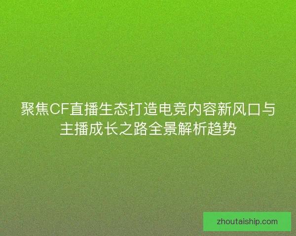 聚焦CF直播生态打造电竞内容新风口与主播成长之路全景解析趋势
