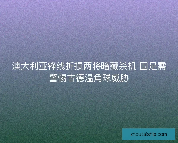 澳大利亚锋线折损两将暗藏杀机 国足需警惕古德温角球威胁