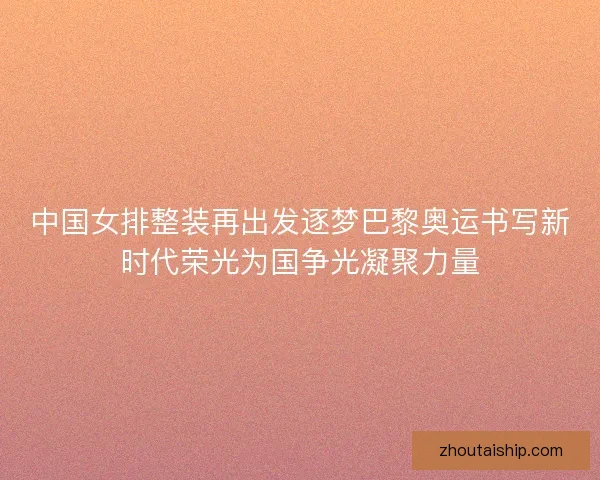 中国女排整装再出发逐梦巴黎奥运书写新时代荣光为国争光凝聚力量