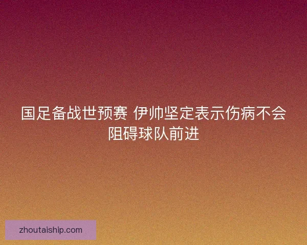 国足备战世预赛 伊帅坚定表示伤病不会阻碍球队前进