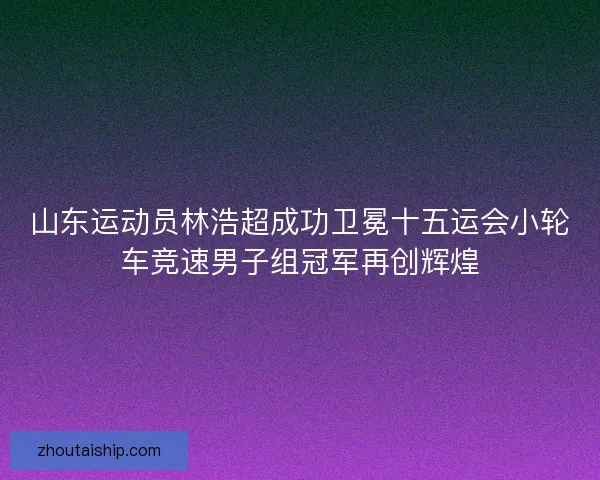 山东运动员林浩超成功卫冕十五运会小轮车竞速男子组冠军再创辉煌