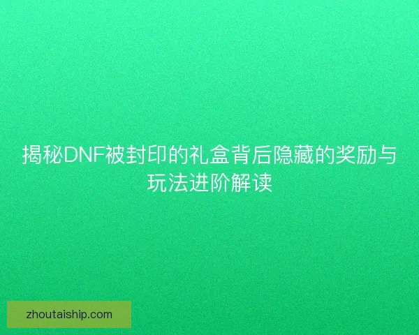 揭秘DNF被封印的礼盒背后隐藏的奖励与玩法进阶解读