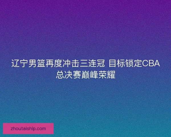 辽宁男篮再度冲击三连冠 目标锁定CBA总决赛巅峰荣耀