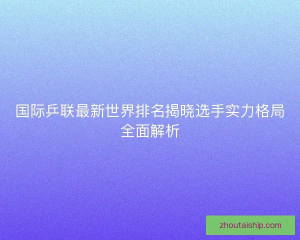 国际乒联最新世界排名揭晓选手实力格局全面解析