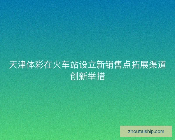 天津体彩在火车站设立新销售点拓展渠道创新举措