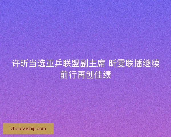 许昕当选亚乒联盟副主席 昕雯联播继续前行再创佳绩