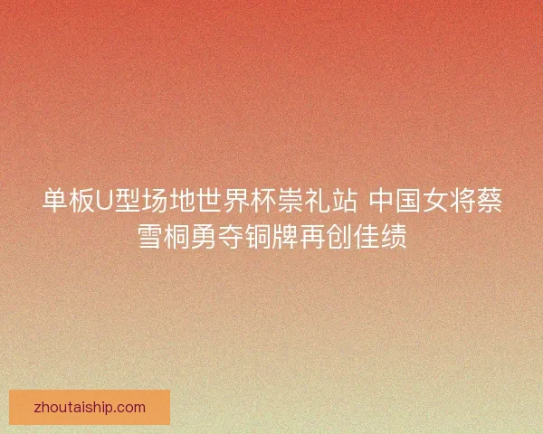 单板U型场地世界杯崇礼站 中国女将蔡雪桐勇夺铜牌再创佳绩