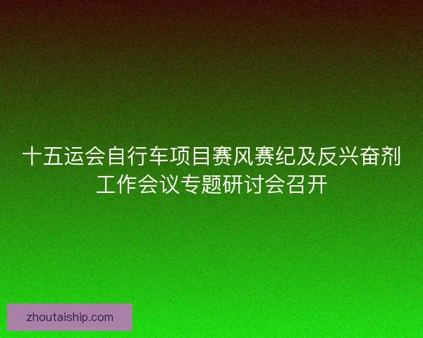 十五运会自行车项目赛风赛纪及反兴奋剂工作会议专题研讨会召开