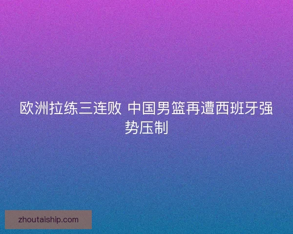 欧洲拉练三连败 中国男篮再遭西班牙强势压制
