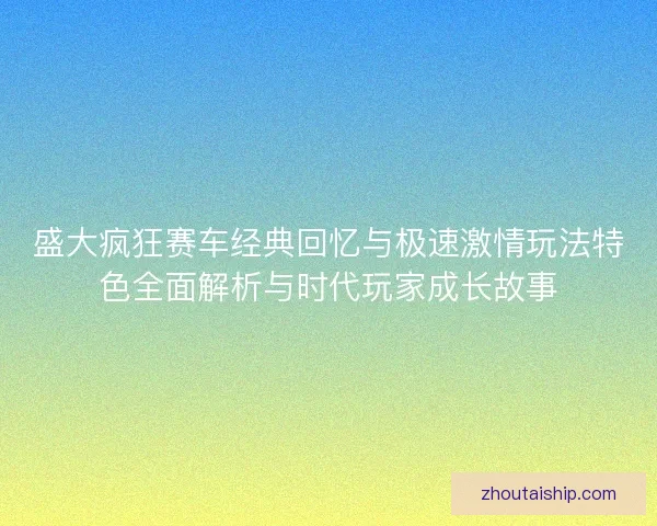 盛大疯狂赛车经典回忆与极速激情玩法特色全面解析与时代玩家成长故事