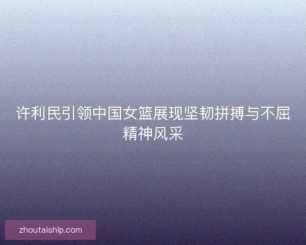 许利民引领中国女篮展现坚韧拼搏与不屈精神风采