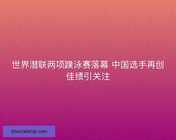 世界潜联两项蹼泳赛落幕 中国选手再创佳绩引关注
