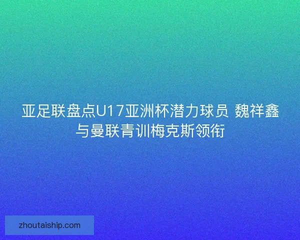 亚足联盘点U17亚洲杯潜力球员 魏祥鑫与曼联青训梅克斯领衔
