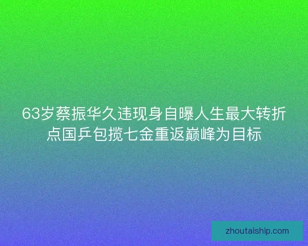 63岁蔡振华久违现身自曝人生最大转折点国乒包揽七金重返巅峰为目标