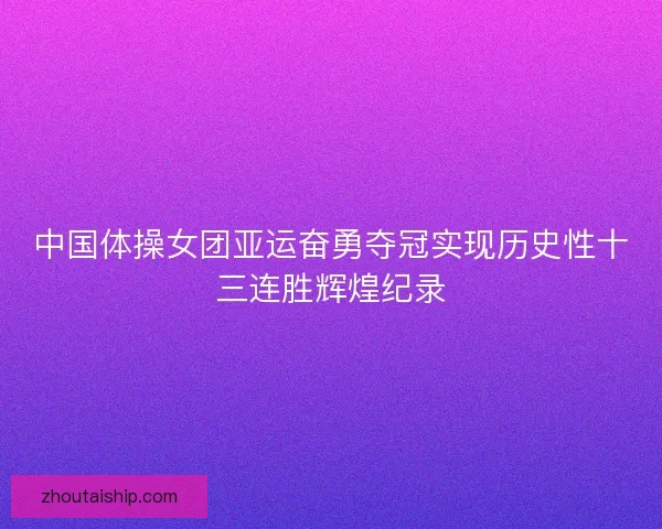 中国体操女团亚运奋勇夺冠实现历史性十三连胜辉煌纪录