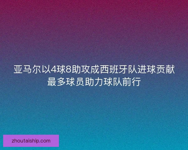 亚马尔以4球8助攻成西班牙队进球贡献最多球员助力球队前行