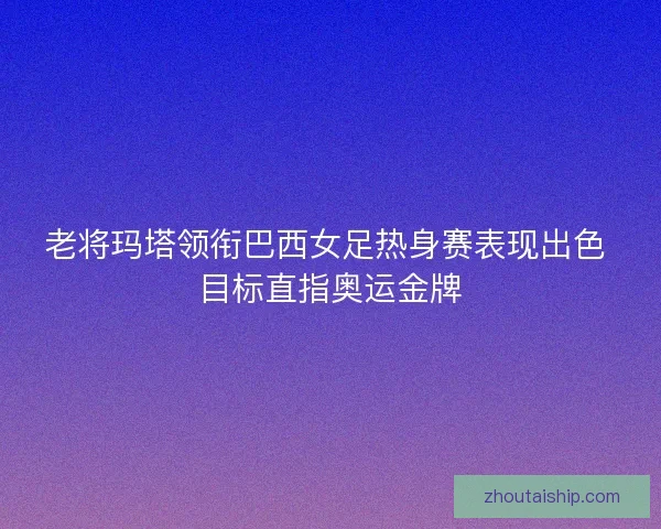 老将玛塔领衔巴西女足热身赛表现出色 目标直指奥运金牌